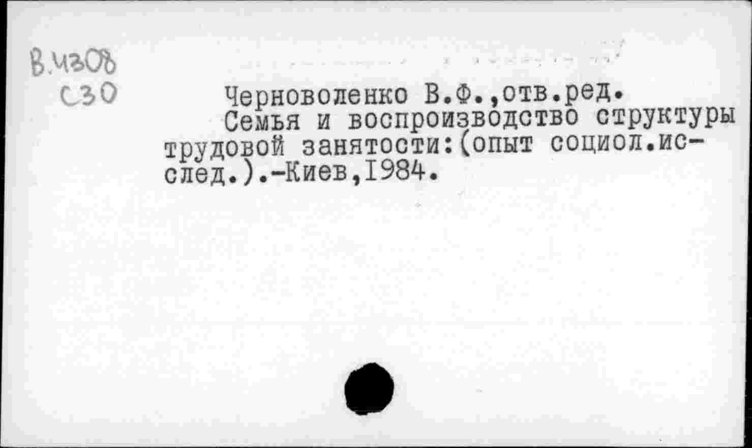 ﻿В.чьОЬ	■	...-
Черноволенко В.Ф.»отв.ред.
Семья и воспроизводство структуры трудовой занятости:(опыт социол.ис-след.).-Киев,1984.